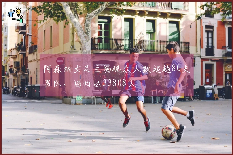 阿森纳女足主场观众人数超越80支男队，场均达33808人